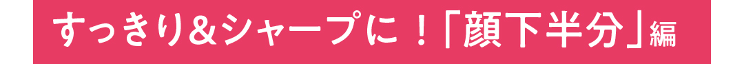 すっきり＆シャープに！「顔下半分」編