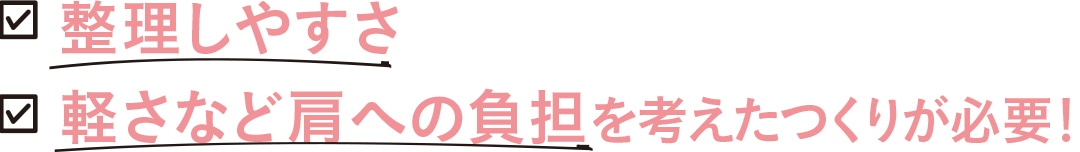 整理しやすさ　軽さなど肩への負担を考えたつくりが必要！