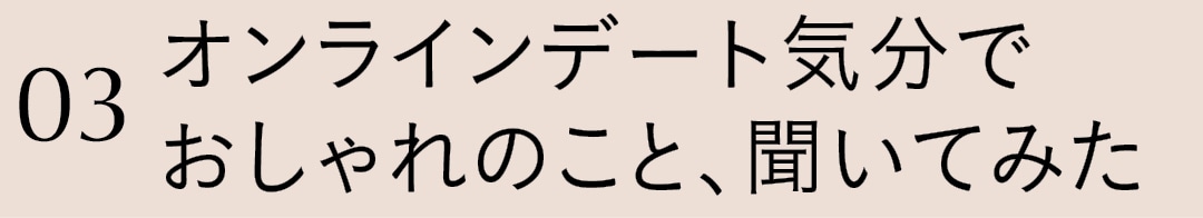 03 オンラインデート気分でおしゃれのこと、聞いてみた