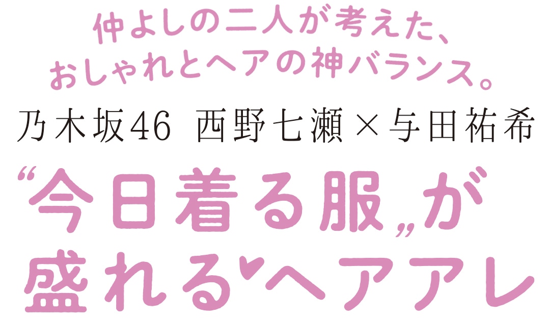 仲よしの二人が考えた、おしゃれとヘアの神バランス。　乃木坂46　西野七瀬×与田祐希　”今日着る服”が盛れるヘアアレ