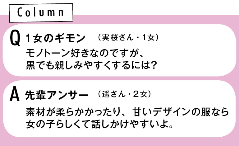 Q 1女のギモン　モノトーン好きなのですが、黒でも親しみやすくするには？　（実桜さん・1女） A先輩アンサー　素材が柔らかかったり、甘いデザインの服なら女の子らしくて話しかけやすいよ。（遥さん・2女）