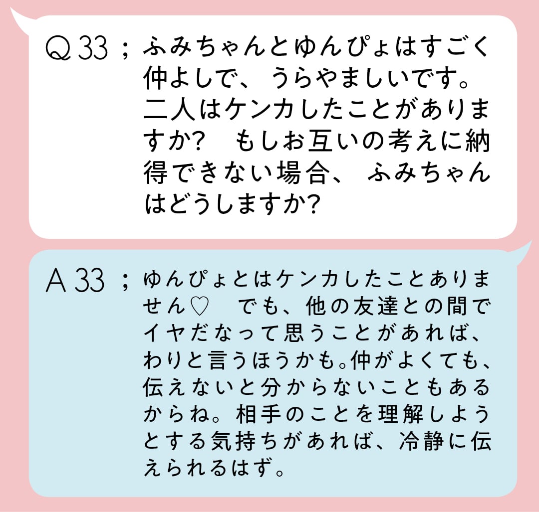 Q33:ふみちゃんとゆんぴょはすごく仲よしで、うらやましいです。二人はケンカしたことがありますか？　もしお互いの考えに納得できない場合、ふみちゃんはどうしますか？　A32；ゆんぴょとはケンカしたことありません♡　でも、他の友達との間でイヤだなって思うことがあれば、わりと言うほうかも。仲がよくても、伝えないと分からないこともあるからね。相手のことを理解しようとする気持ちがあれば、冷静に伝えられるはず。