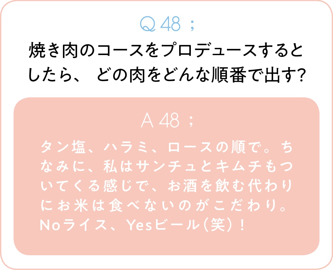 Q48;焼き肉のコースをプロデュースするとしたら、 どの肉をどんな順番で出す？　A48;タン塩、ハラミ、ロースの順で。ちなみに、私はサンチュとキムチもついてくる感じで、お酒を飲む代わりにお米は食べないのがこだわり。Noライス、Yesビール（笑）！