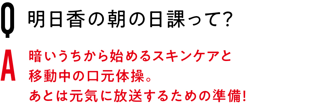 Q明日香の朝の日課って？　Ａ暗いうちから始めるスキンケアと移動中の口元体操。あとは元気に放送するための準備！　