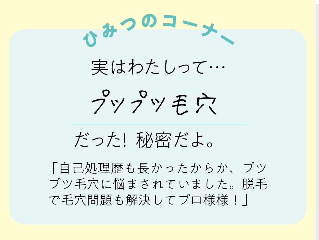 【ひみつのコーナー】実はわたしって…プツプツ毛穴だった！秘密だよ。「自己処理歴も長かったからか、プツプツ毛穴に悩まされいました。脱毛で毛穴問題も解決してプロ様様！」