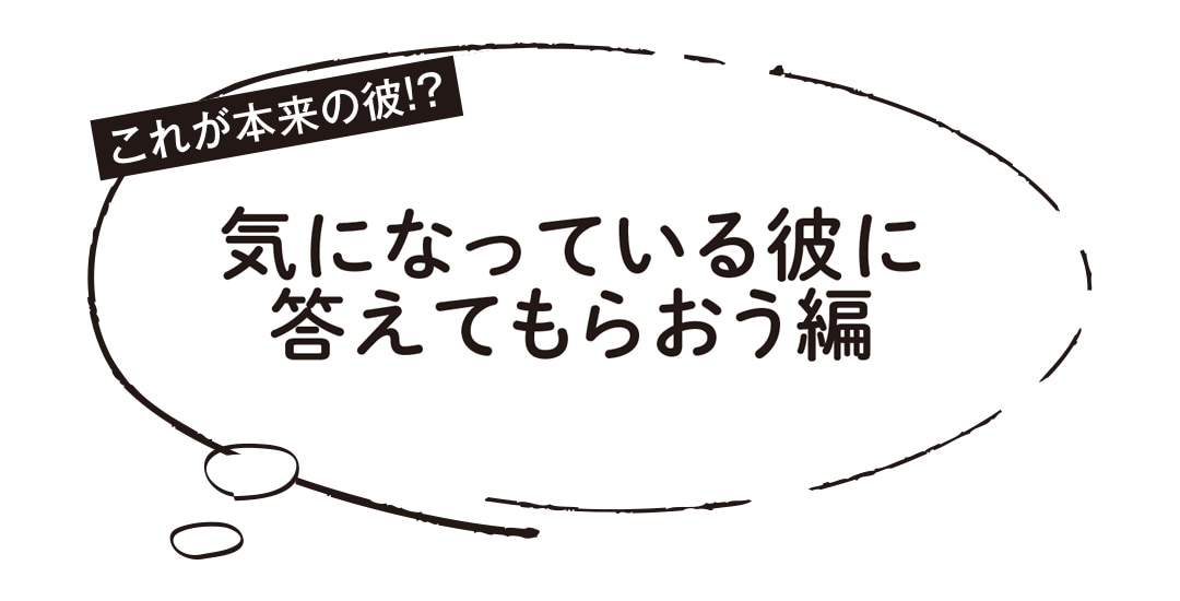 これが本来の彼！？気になっている彼に答えてもらおう編