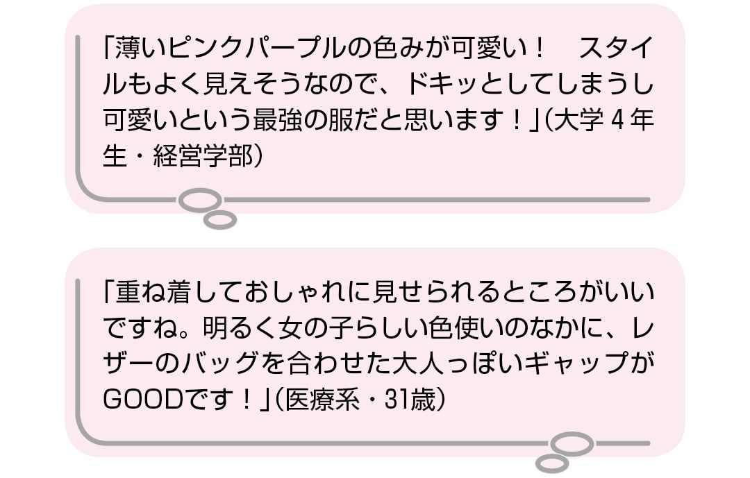 「薄いピンクパープルの色みが可愛い！　スタイルもよく見えそうなので、ドキッとしてしまうし可愛いという最強の服だと思います！」（大学4年生・経営学部）　「重ね着しておしゃれに見せられるところがいいですね。明るく女の子らしい色使いのなかに、レザーのバッグを合わせた大人っぽいギャップがGOODです！」（医療系・31歳）