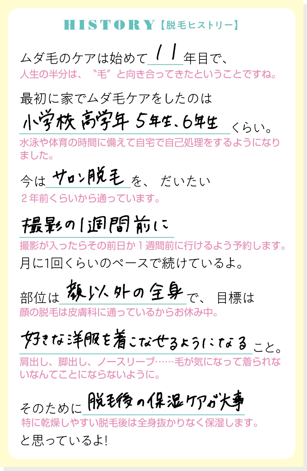 HISTORY【脱毛ヒストリー】ムダ毛のケアは始めて11年目で、最初に家でムダ毛ケアをしたのは小学校高学年５年生、６年生くらい。今はサロン脱毛を、だいたい撮影の１週間前に月に１回くらいのペースで続けているよ。部位は顔以外の全身で、目標は好きな洋服を着こなせるようになること。そのために脱毛後の保湿ケアが大事と思っているよ！