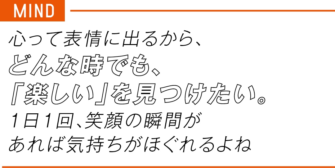 MIND　心って表情に出るから、 どんな時でも、 「楽しい」を見つけたい。 １日１回、笑顔の瞬間が あれば気持ちがほぐれるよね