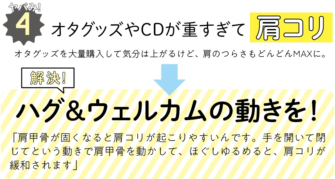 ヤバみ!4 オタグッズやCDが重すぎて肩コリ　オタグッズを大量購入して気分は上がるけど、肩のつらさもどんどんMAXに。　解決！　ハグ＆ウェルカムの動きを！　 「肩甲骨が固くなると肩コリが起こりやすいんです。手を開いて閉じてという動きで肩甲骨を動かして、ほぐしゆるめると、肩コリが緩和されます」