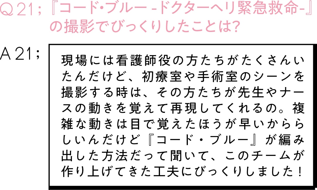 Q21：『コード・ブルー -ドクターヘリ緊急救命-』 の撮影でびっくりしたことは？A21:現場には看護師役の方たちがたくさんいたんだけど、初療室や手術室のシーンを撮影する時は、その方たちが先生やナースの動きを覚えて再現してくれるの。複雑な動きは目で覚えたほうが早いかららしいんだけど『コード・ブルー』が編み出した方法だって聞いて、このチームが作り上げてきた工夫にびっくりしました！