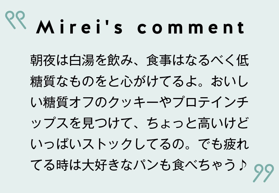 Mirei's comment 朝夜は白湯を飲み、食事はなるべく低糖質なものをと心がけてるよ。おいしい糖質オフのクッキーやプロテインチップスを見つけて、ちょっと高いけどいっぱいストックしてるの。でも疲れてる時は大好きなパンも食べちゃう♪