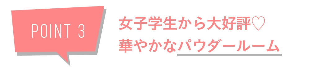 POINT3　女子学生から大好評♡　華やかなパウダールーム