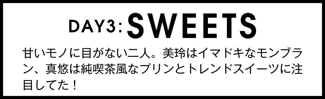 DAY3：SWEETS　甘いモノに目がない二人。美玲はイマドキなモンブラン、真悠は純喫茶風なプリンとトレンドスイーツに注目してた！