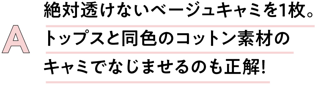 A　絶対透けないベージュキャミを1枚。 トップスと同色のコットン素材の キャミでなじませるのも正解！