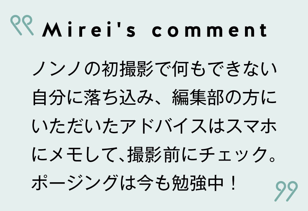 Mirei's comment ノンノの初撮影で何もできない自分に落ち込み、編集部の方にいただいたアドバイスはスマホにメモして、撮影前にチェック。ポージングは今も勉強中！