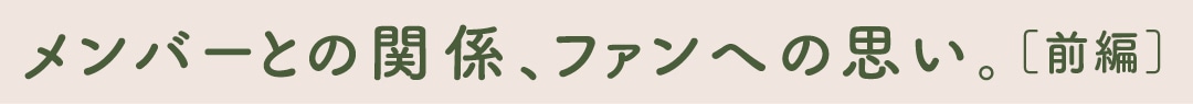 メンバーとの関係、ファンへの思い。［前編］