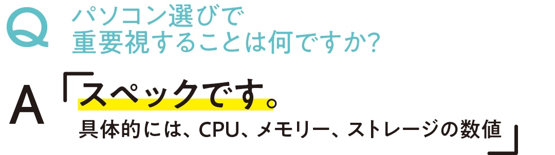 パソコン選びで重要視することは何ですか？　Aスペックです。具体的には、CPU、メモリー、ストレージの数値