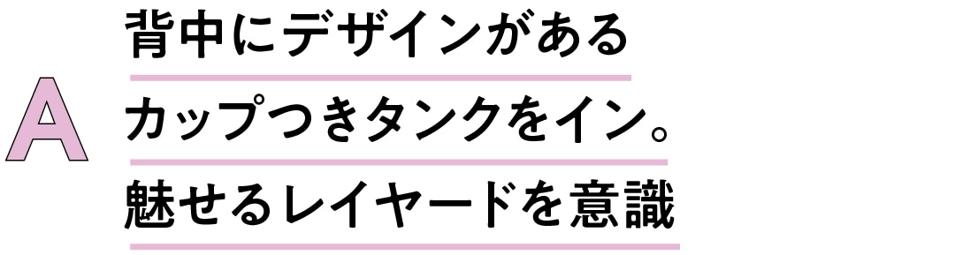 A　背中にデザインがあるカップつきタンクをイン。魅せるレイヤードを意識