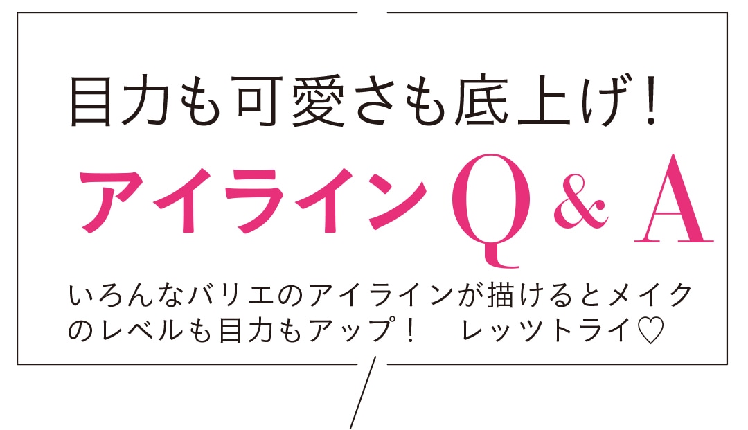 目力も可愛いさも底上げ！ アイラインQ&A いろいろなバリエのアイラインが描けるとメイクのレベルも目力もアップ！ レッツトライ♡