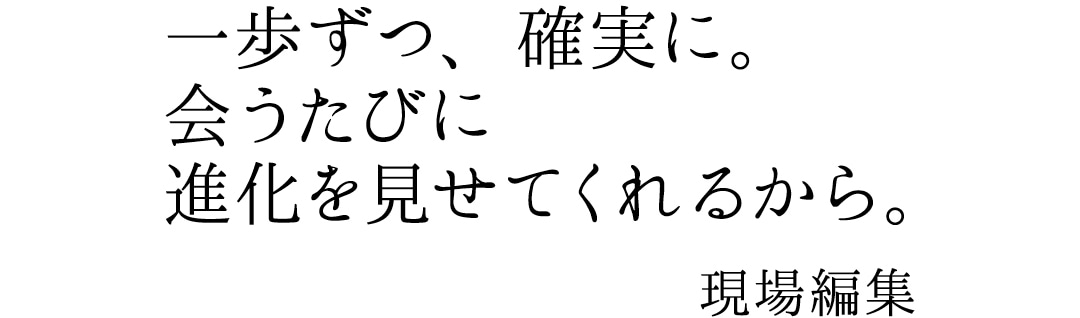 一歩ずつ、確実に。会うたびに進化を見せてくれるから。現場編集