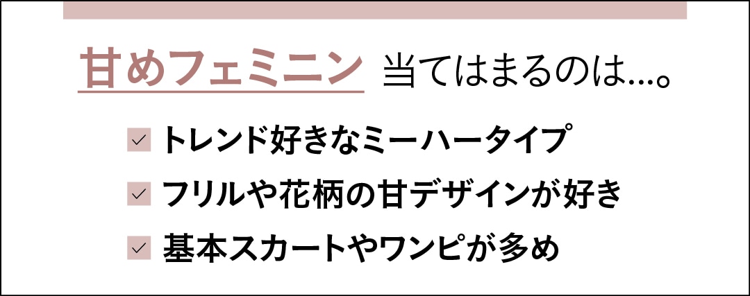 甘めフェミニンに当てはまるのは…。　トレンド好きなミーハータイプ　フリルや花柄の甘デザインが好き　基本スカートやワンピが多め