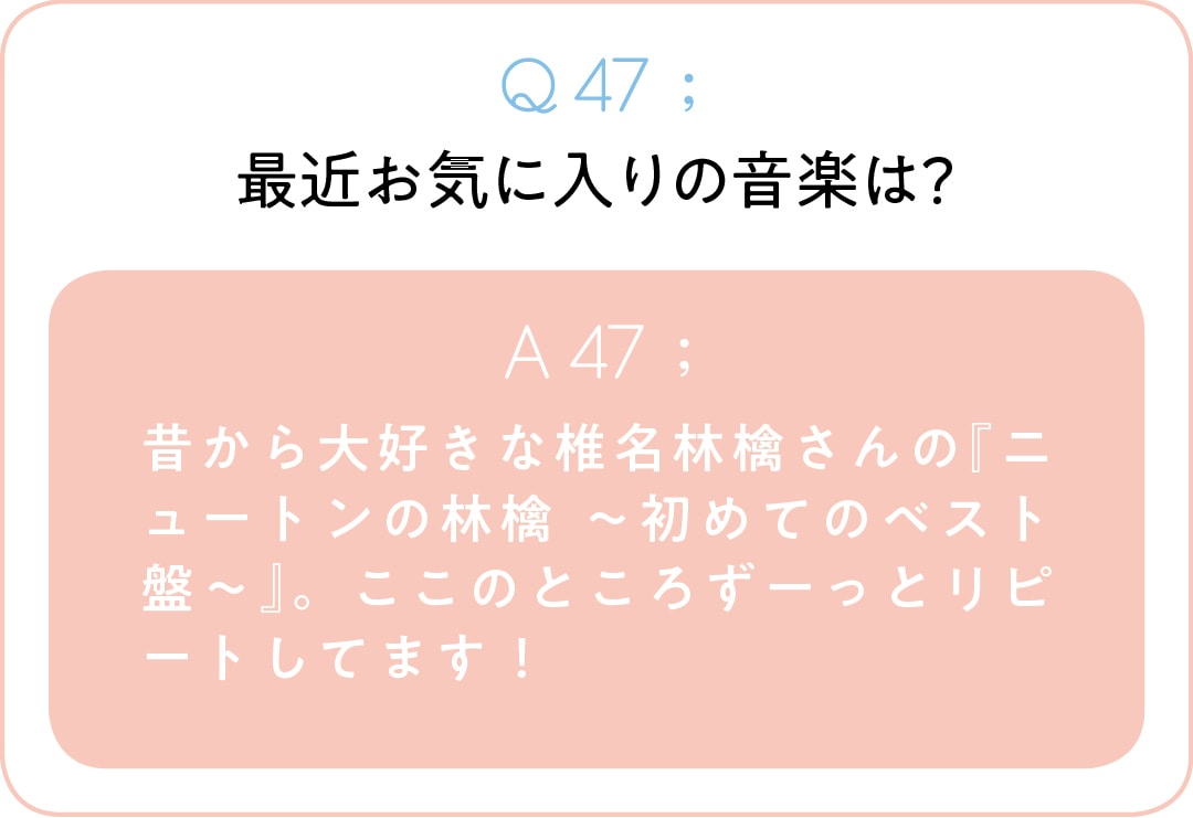 Q47;最近お気に入りの音楽は？　A47;昔から大好きな椎名林檎さんの『ニュートンの林檎 ～初めてのベスト盤～』。ここのところずーっとリピートしてます！