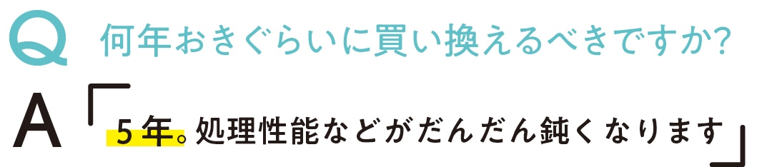 Q何年おきぐらいに買い換える べきですか？　A5年。処理性能などがだんだん鈍くなります