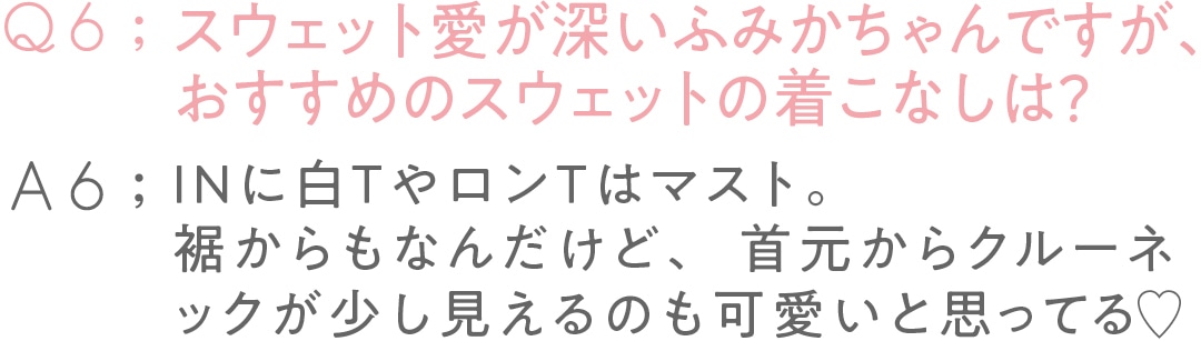 Q6：スウェット愛が深い ふみかちゃんですが、 おすすめのスウェットの着こなしは？A6:INに白TやロンTはマスト。 裾からもなんだけど、 首元からクルーネックが 少し見えるのも 可愛いと思ってる♡