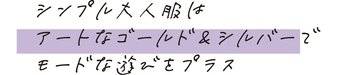 シンプル大人服はアートなゴールド＆シルバーでモードな遊びをプラス