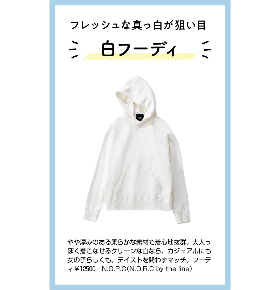 フレッシュな真っ白が狙い目　白フーディ　やや厚みのある柔らかな素材で着心地抜群。大人っぽく着こなせるクリーンな白なら、カジュアルにも女の子らしくも、テイストを問わずマッチ。フーディ￥12500／N.O.R.C（N.O.R.C by the line）