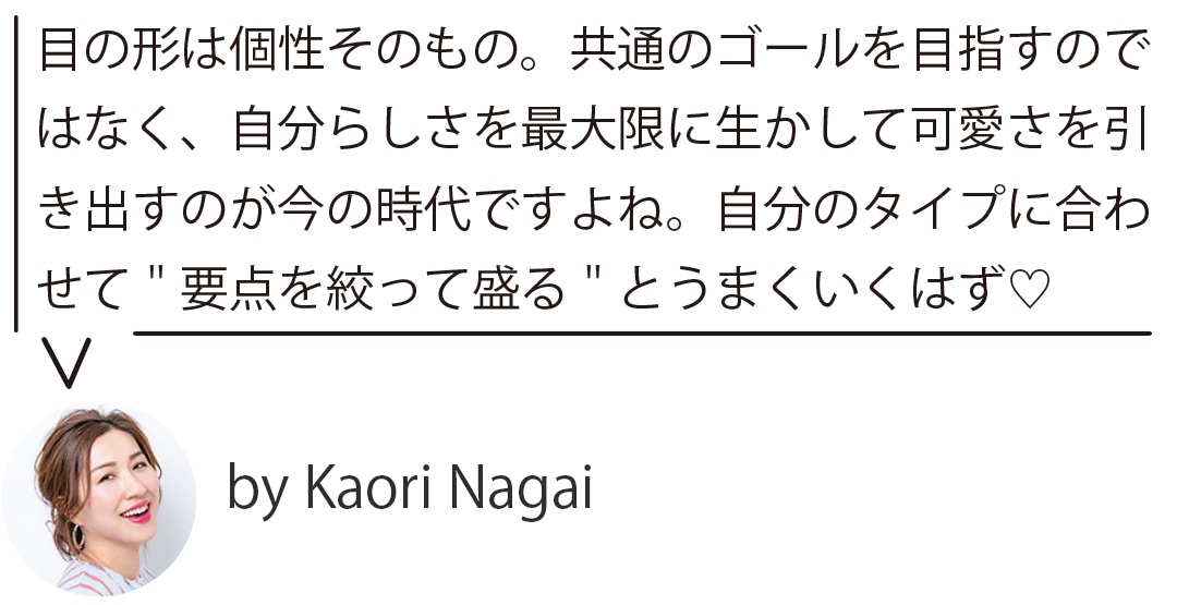 目の形は個性そのもの。共通のゴールを目指すのではなく、自分らしさを最大限に生かして可愛さを引 き出すのが今の時代ですよね。自分のタイプに合わせて＂要点を絞って盛る＂とうまくいくはず♡ by Kaori Nagai