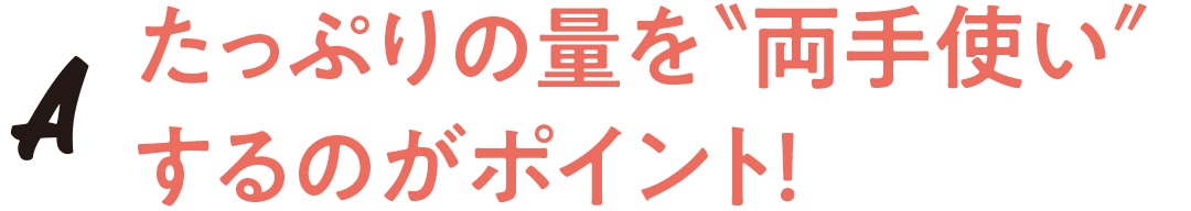 たっぷりの量を両手使いするのがポイント