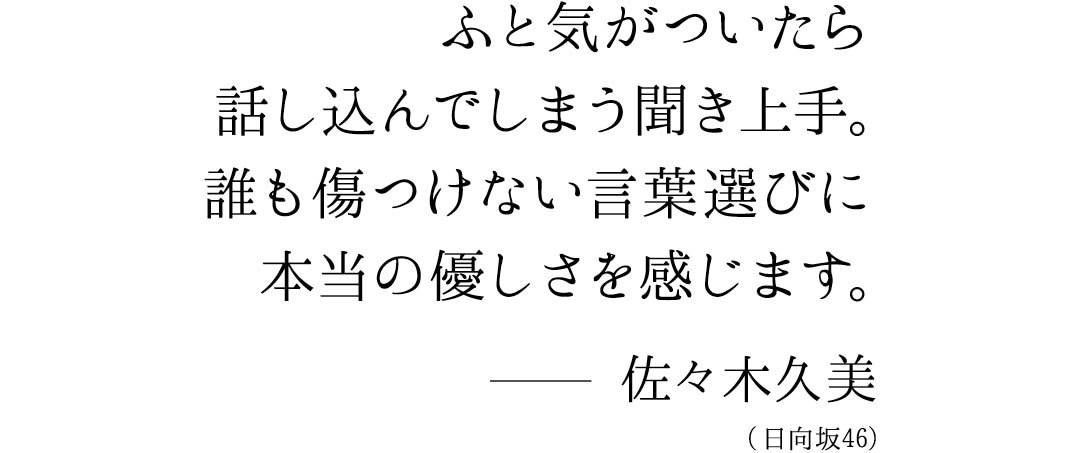 ふと気づいたら話し込んでしまう聞き上手。誰も傷つけない言葉選びに本当の優しさを感じます。佐々木久美（日向坂46）