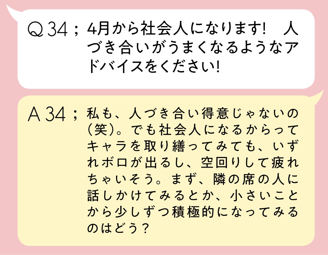 Q34;4月から社会人になります！　人づき合いがうまくなるようなアドバイスをください　A34;私も、人づき合い得意じゃないの（笑）。でも社会人になるからってキャラを取り繕ってみても、いずれボロが出るし、空回りして疲れちゃいそう。まず、隣の席の人に話しかけてみるとか、小さいことから少しずつ積極的になってみるのはどう？