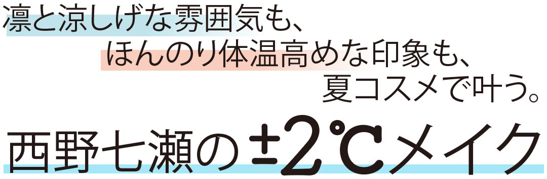 凛と涼しげな雰囲気も、ほんのり体温高めな印象も、夏コスメで行う。西野七瀬の±2℃メイク