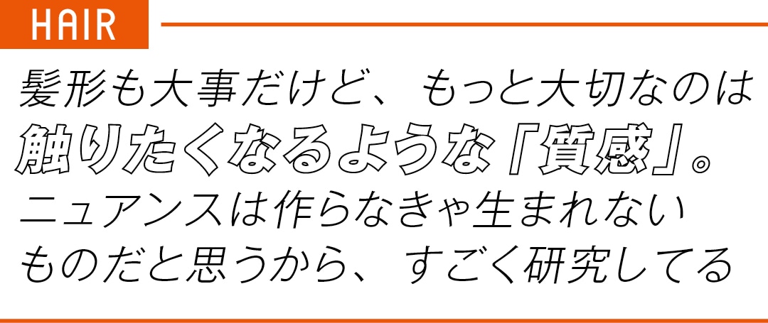 HAIR　髪形も大事だけど、もっと大切なのは 触りたくなるような「質感」。 ニュアンスは作らなきゃ生まれない ものだと思うから、すごく研究してる