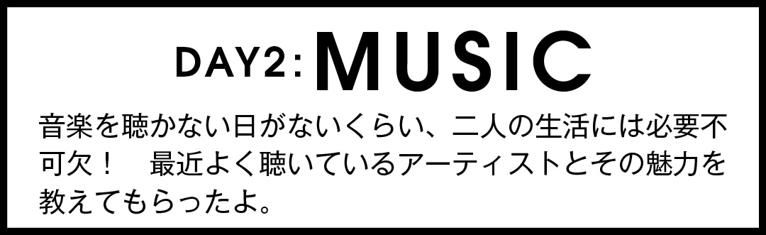 DAY2:MUSIC　音楽を聴かない日がないくらい、二人の生活には必要不可欠！ 最近よく聴いているアーティストとその魅力を教えてもらったよ。