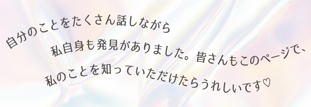 自分のことをたくさん話しながら私自身も発見がありました。皆さんもこのページで、私のことを知っていただけたらうれしいです♡