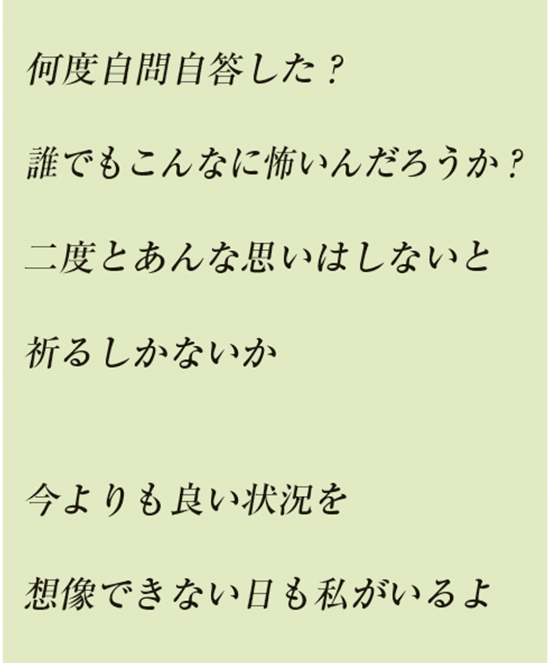 何度自問自答した？ 誰でもこんなに怖いんだろうか？ 二度とあんな思いはしないと 祈るしかないか 今よりも良い状況を 想像できない日も私がいるよ