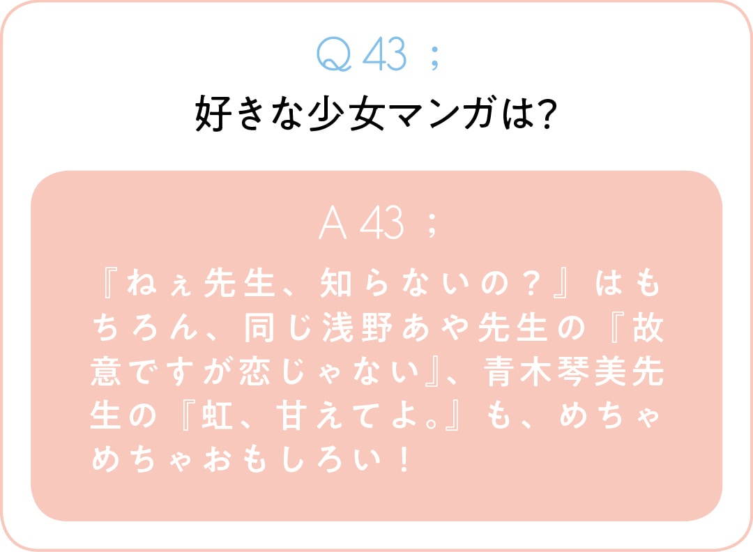 Q43;好きな少女マンガは？　A43; 『ねぇ先生、知らないの？』はもちろん、同じ浅野あや先生の『故意ですが恋じゃない』、青木琴美先生の『虹、甘えてよ。』も、めちゃめちゃおもしろい！