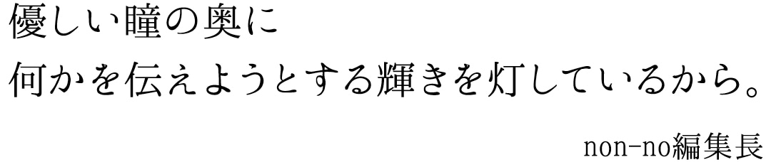 優しい瞳の奥に何かを伝えようとする輝きを灯しているから　non-no編集長