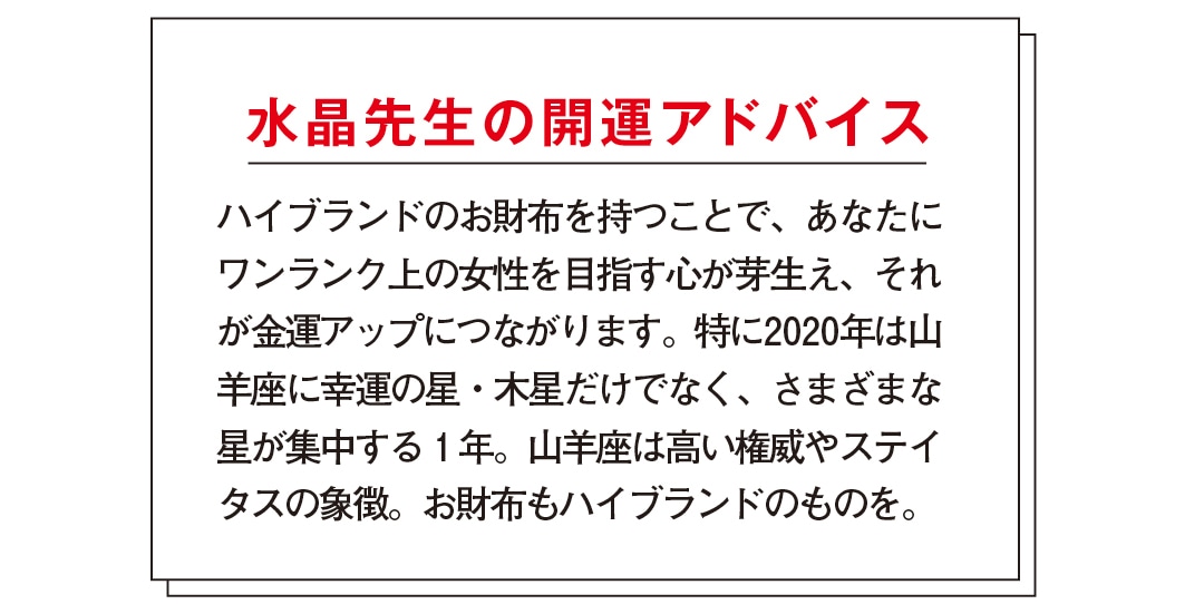 水晶先生の開運アドバイス　ハイブランドのお財布を持つことで、あなたにワンランク上の女性を目指す心が芽生え、それが金運アップにつながります。特に2020年は山羊座に幸運の星・木星だけでなく、さまざまな星が集中する1年。山羊座は高い権威やステイタスの象徴。お財布もハイブランドのものを。