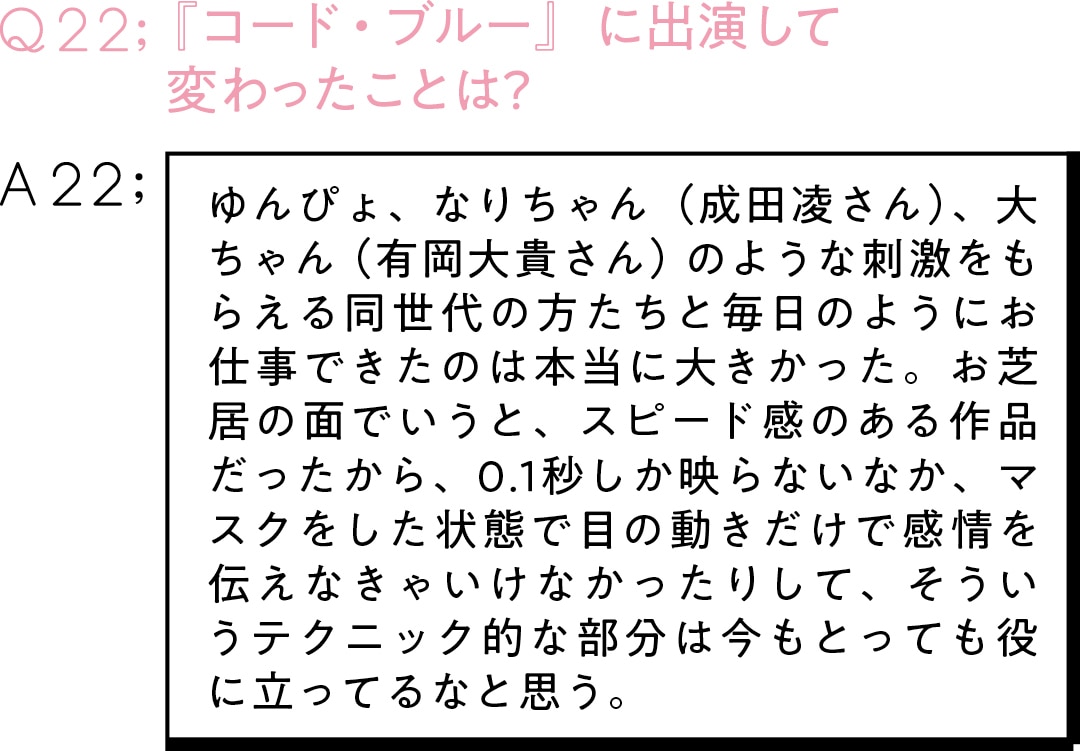 Q22：『コード・ブルー』に出演して 変わったことは？　A22：ゆんぴょ、なりちゃん（成田凌さん）、大ちゃん（有岡大貴さん）のような刺激をもらえる同世代の方たちと毎日のようにお仕事できたのは本当に大きかった。お芝居の面でいうと、スピード感のある作品だったから、0.1秒しか映らないなか、マスクをした状態で目の動きだけで感情を伝えなきゃいけなかったりして、そういうテクニック的な部分は今もとっても役に立ってるなと思う。