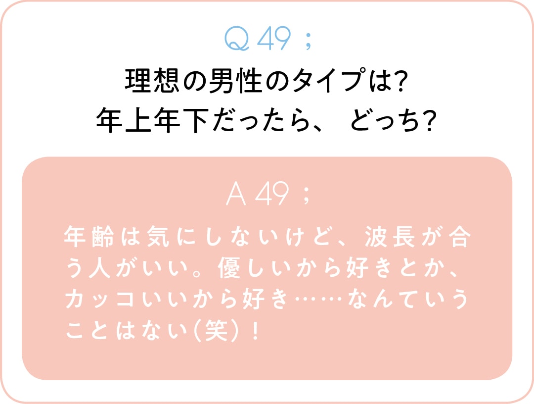 Q49;理想の男性のタイプは？ 年上年下だったら、どっち？　A49;年齢は気にしないけど、波長が合う人がいい。優しいから好きとか、カッコいいから好き……なんていうことはない（笑）！