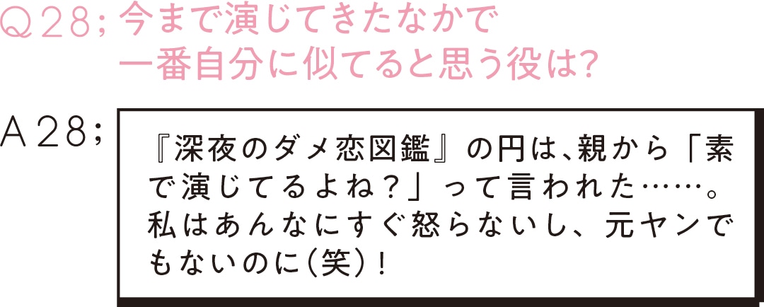 Q28:今まで演じてきたなかで 一番自分に似てると思う役は？　A28: 『深夜のダメ恋図鑑』の円は、 親から「素で演じてるよね？」って言われた……。私はあんなにすぐ怒らないし、元ヤンでもないのに（笑）！