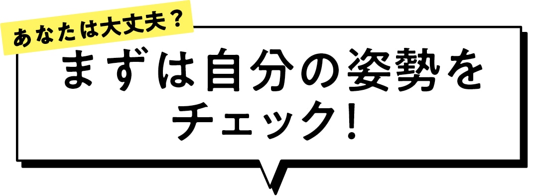 あなたは大丈夫？ まずは自分の姿勢を チェック！