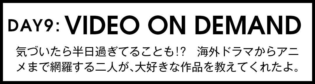 DAY9:VIDEO ON DEMAND 気づいたら半日過ぎてることも！？　海外ドラマからアニメまで網羅する二人が、大好きな作品を教えてくれたよ。