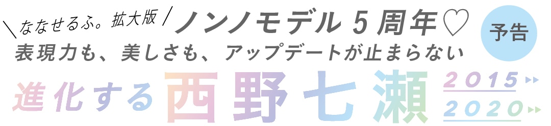 ななせるふ。拡大版ノンノモデル5周年♡表現力も、美しさも、アップデートが止まらない進化する西野七瀬2015　2020予告