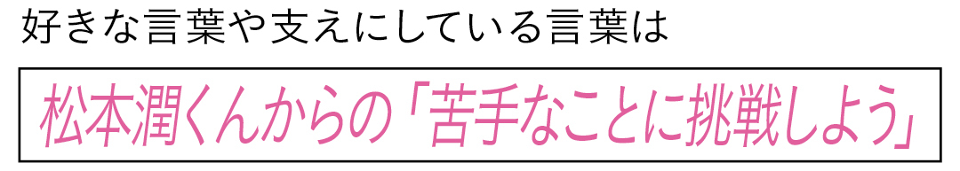 好きな言葉や支えにしている言葉は松本潤くんからの「苦手なことに挑戦しよう」